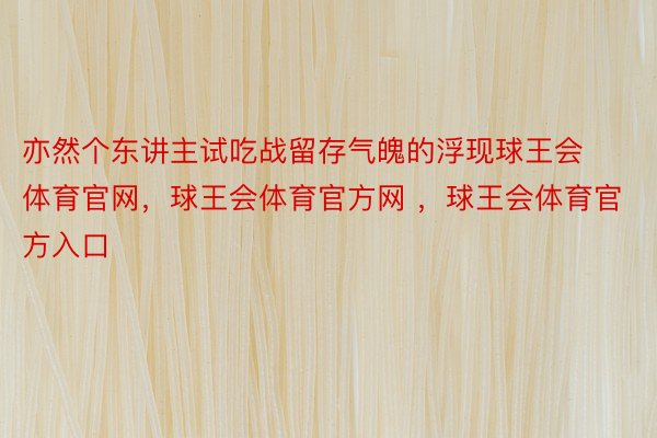 亦然个东讲主试吃战留存气魄的浮现球王会体育官网，球王会体育官方网 ，球王会体育官方入口