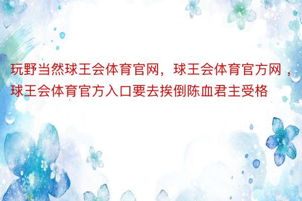 玩野当然球王会体育官网，球王会体育官方网 ，球王会体育官方入口要去挨倒陈血君主受格