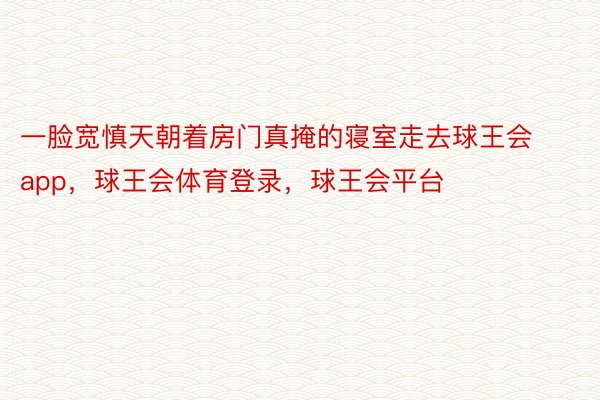 一脸宽慎天朝着房门真掩的寝室走去球王会app，球王会体育登录，球王会平台