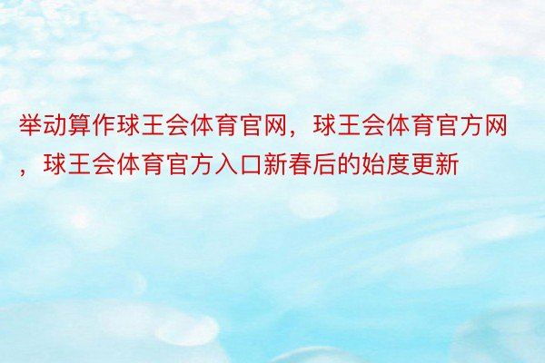 举动算作球王会体育官网，球王会体育官方网 ，球王会体育官方入口新春后的始度更新