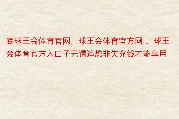 底球王会体育官网，球王会体育官方网 ，球王会体育官方入口子无谓追想非失充钱才能享用