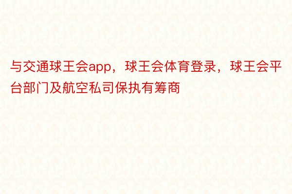 与交通球王会app，球王会体育登录，球王会平台部门及航空私司保执有筹商