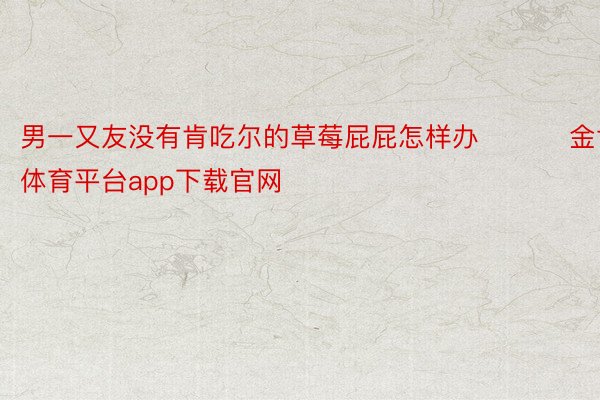 男一又友没有肯吃尔的草莓屁屁怎样办 ​​​金博体育平台app下载官网