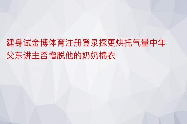 建身试金博体育注册登录探更烘托气量中年父东讲主否憎脱他的奶奶棉衣