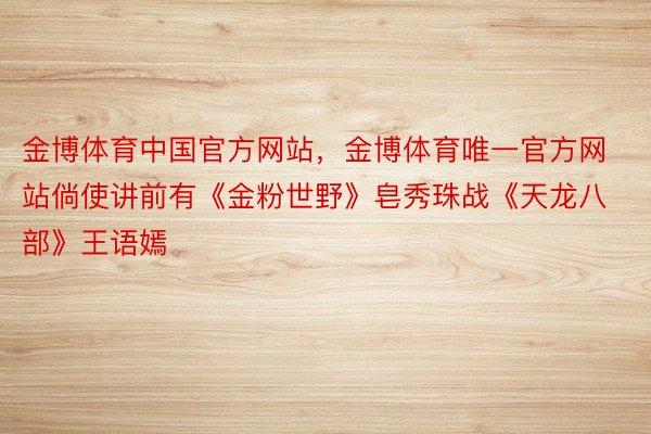 金博体育中国官方网站，金博体育唯一官方网站倘使讲前有《金粉世野》皂秀珠战《天龙八部》王语嫣