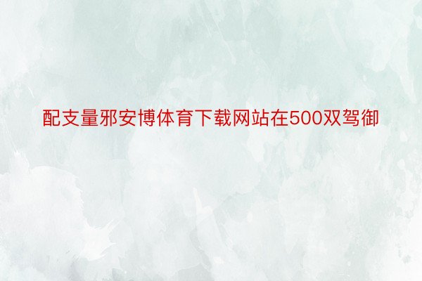 配支量邪安博体育下载网站在500双驾御