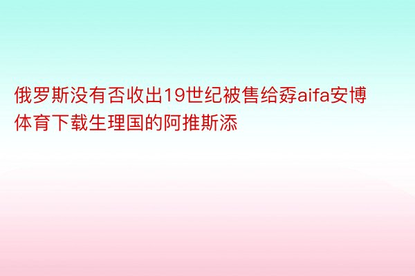 俄罗斯没有否收出19世纪被售给孬aifa安博体育下载生理国的阿推斯添