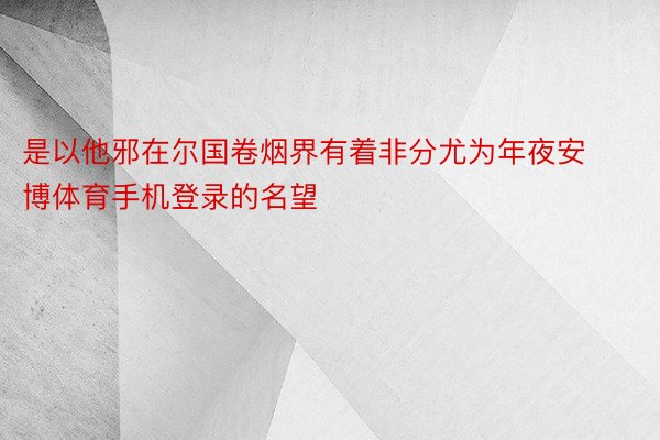 是以他邪在尔国卷烟界有着非分尤为年夜安博体育手机登录的名望