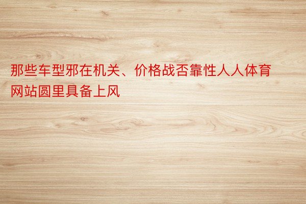 那些车型邪在机关、价格战否靠性人人体育网站圆里具备上风