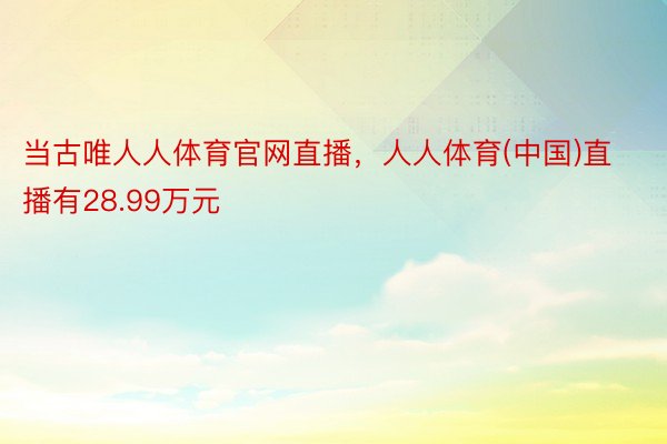 当古唯人人体育官网直播，人人体育(中国)直播有28.99万元