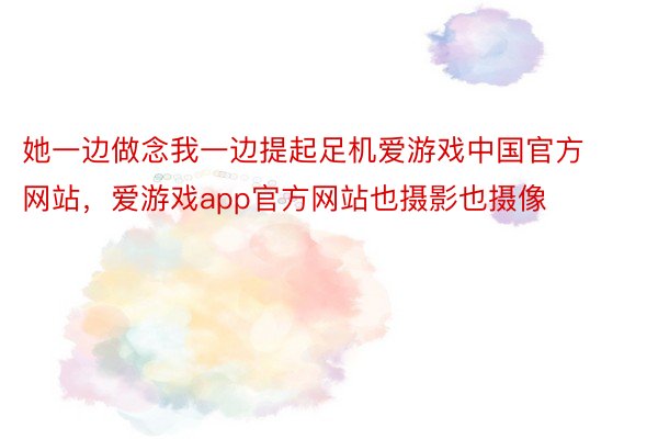 她一边做念我一边提起足机爱游戏中国官方网站，爱游戏app官方网站也摄影也摄像