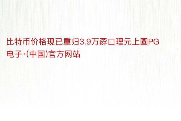 比特币价格现已重归3.9万孬口理元上圆PG电子·(中国)官方网站