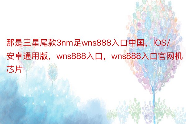 那是三星尾款3nm足wns888入口中国，IOS/安卓通用版，wns888入口，wns888入口官网机芯片