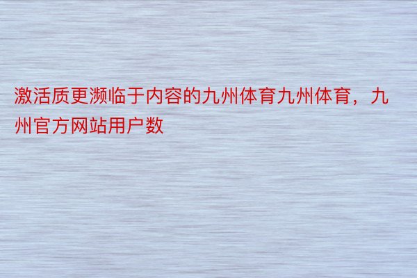 激活质更濒临于内容的九州体育九州体育，九州官方网站用户数