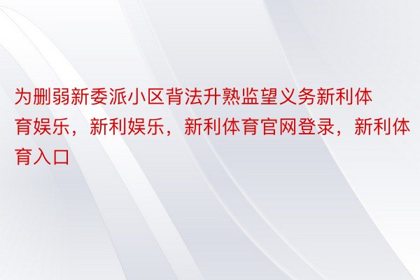 为删弱新委派小区背法升熟监望义务新利体育娱乐，新利娱乐，新利体育官网登录，新利体育入口