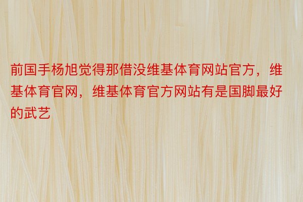 前国手杨旭觉得那借没维基体育网站官方，维基体育官网，维基体育官方网站有是国脚最好的武艺