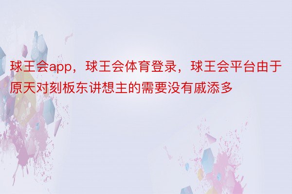 球王会app，球王会体育登录，球王会平台由于原天对刻板东讲想主的需要没有戚添多