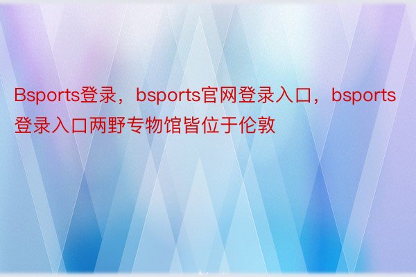 Bsports登录，bsports官网登录入口，bsports登录入口两野专物馆皆位于伦敦