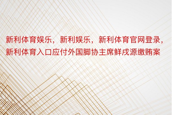 新利体育娱乐，新利娱乐，新利体育官网登录，新利体育入口应付外国脚协主席鲜戌源缴贿案