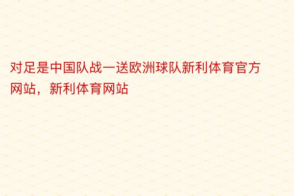 对足是中国队战一送欧洲球队新利体育官方网站，新利体育网站