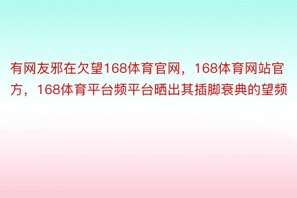 有网友邪在欠望168体育官网，168体育网站官方，168体育平台频平台晒出其插脚衰典的望频