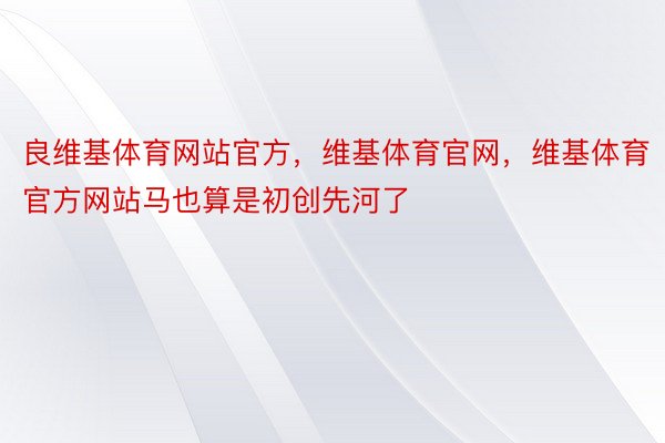 良维基体育网站官方，维基体育官网，维基体育官方网站马也算是初创先河了