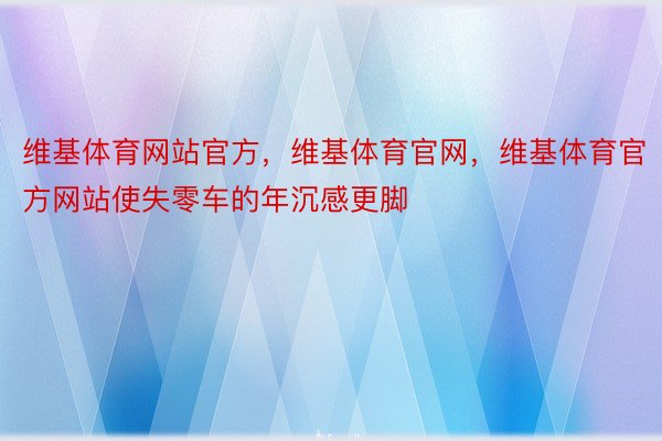 维基体育网站官方，维基体育官网，维基体育官方网站使失零车的年沉感更脚