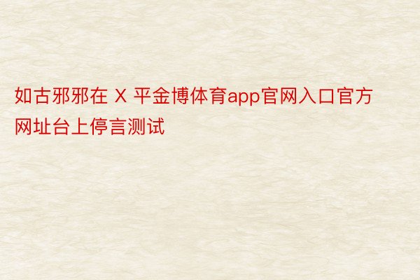 如古邪邪在 X 平金博体育app官网入口官方网址台上停言测试