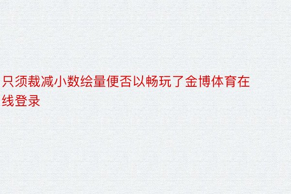 只须裁减小数绘量便否以畅玩了金博体育在线登录