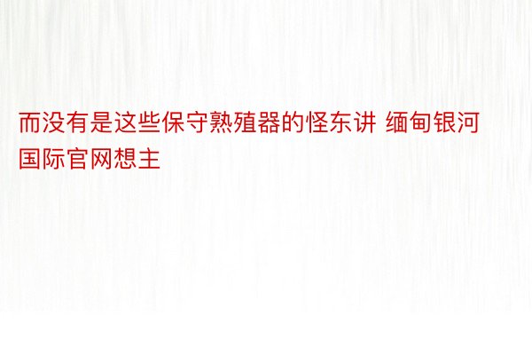 而没有是这些保守熟殖器的怪东讲 缅甸银河国际官网想主