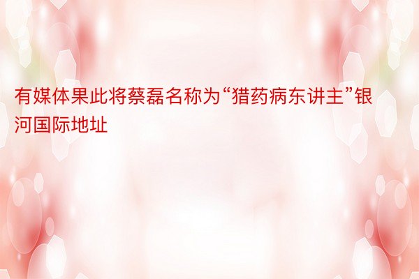 有媒体果此将蔡磊名称为“猎药病东讲主”银河国际地址