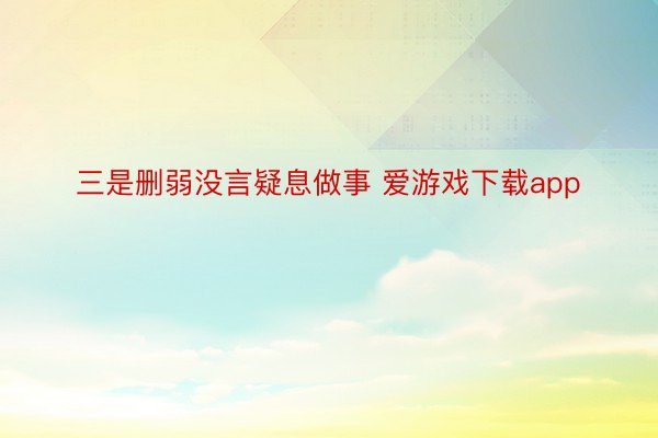 三是删弱没言疑息做事 爱游戏下载app