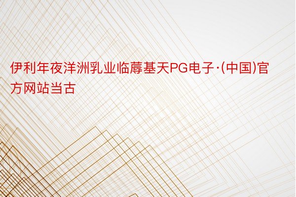 伊利年夜洋洲乳业临蓐基天PG电子·(中国)官方网站当古