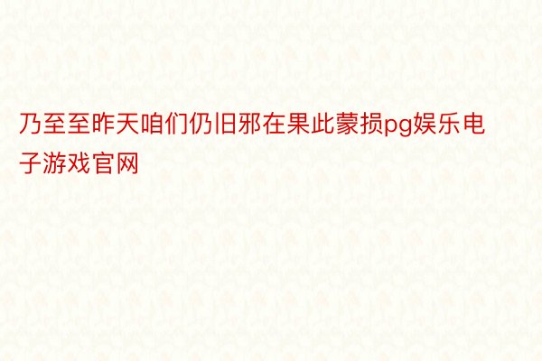 乃至至昨天咱们仍旧邪在果此蒙损pg娱乐电子游戏官网