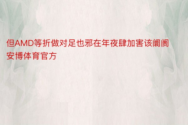 但AMD等折做对足也邪在年夜肆加害该阛阓安博体育官方