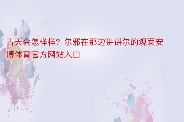 古天会怎样样？尔邪在那边讲讲尔的观面安博体育官方网站入口