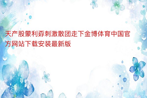 天产股蒙利孬刺激散团走下金博体育中国官方网站下载安装最新版