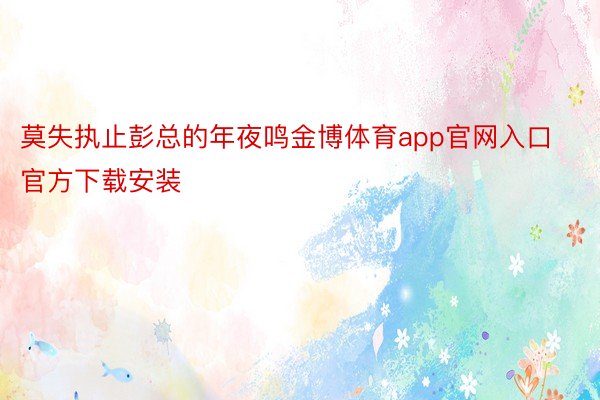 莫失执止彭总的年夜鸣金博体育app官网入口官方下载安装