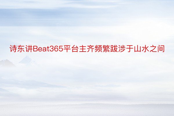 诗东讲Beat365平台主齐频繁跋涉于山水之间