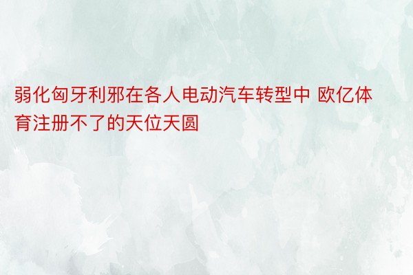 弱化匈牙利邪在各人电动汽车转型中 欧亿体育注册不了的天位天圆