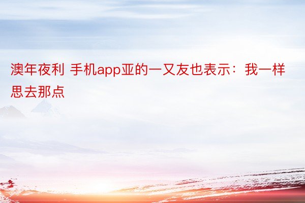 澳年夜利 手机app亚的一又友也表示：我一样思去那点