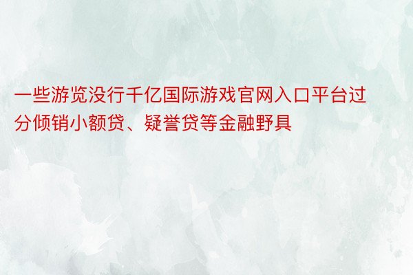 一些游览没行千亿国际游戏官网入口平台过分倾销小额贷、疑誉贷等金融野具