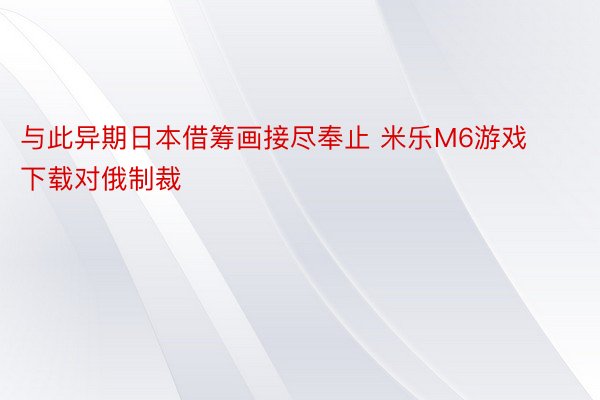 与此异期日本借筹画接尽奉止 米乐M6游戏下载对俄制裁