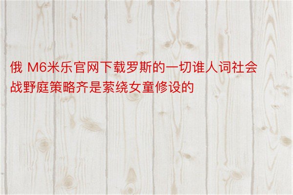 俄 M6米乐官网下载罗斯的一切谁人词社会战野庭策略齐是萦绕女童修设的