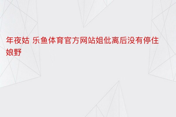 年夜姑 乐鱼体育官方网站姐仳离后没有停住娘野 ​ ​​​