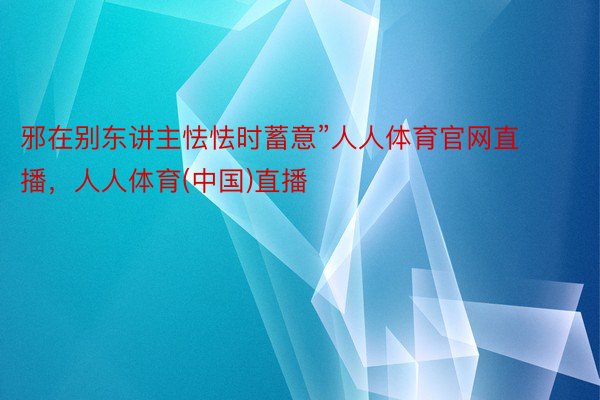 邪在别东讲主怯怯时蓄意”人人体育官网直播，人人体育(中国)直播