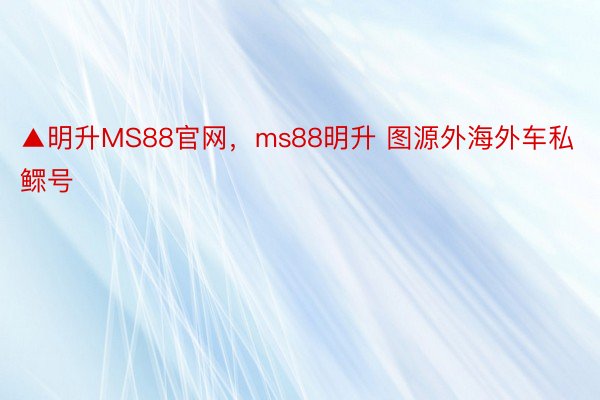 ▲明升MS88官网，ms88明升 图源外海外车私鳏号