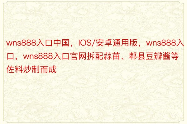 wns888入口中国，IOS/安卓通用版，wns888入口，wns888入口官网拆配蒜苗、郫县豆瓣酱等佐料炒制而成