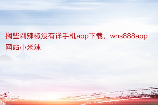 搁些剁辣椒没有详手机app下载，wns888app网站小米辣