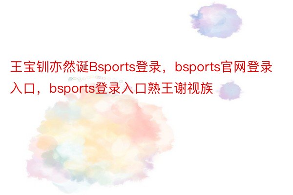 王宝钏亦然诞Bsports登录，bsports官网登录入口，bsports登录入口熟王谢视族